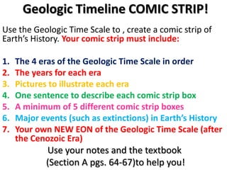 Geologic Timeline COMIC STRIP!Use the Geologic Time Scale to , create a comic strip of Earth’s History. Your comic strip must include:The 4 eras of the Geologic Time Scale in orderThe years for each eraPictures to illustrate each eraOne sentence to describe each comic strip boxA minimum of 5 different comic strip boxesMajor events (such as extinctions) in Earth’s HistoryYour own NEW EON of the Geologic Time Scale (after the Cenozoic Era)Use your notes and the textbook(Section A pgs. 64-67)to help you!
