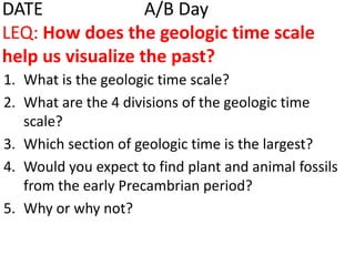 DATE 			A/B DayLEQ: How does the geologic time scale help us visualize the past?What is the geologic time scale?What are the 4 divisions of the geologic time scale?Which section of geologic time is the largest?Would you expect to find plant and animal fossils from the early Precambrian period?Why or why not?