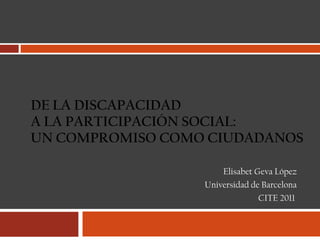 DE LA DISCAPACIDAD  A LA PARTICIPACIÓN SOCIAL: UN COMPROMISO COMO CIUDADANOS Elisabet Geva López Universidad de Barcelona CITE 2011  