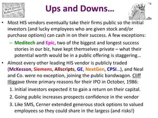 Ups and Downs…
• Most HIS vendors eventually take their firms public so the initial
investors (and lucky employees who are given stock and/or
purchase options) can cash in on their success. A few exceptions:
– Meditech and Epic, two of the biggest and longest success
stories in our biz, have kept themselves private – what their
potential worth would be in a public offering is staggering…
• Almost every other leading HIS vendor is publicly traded
(McKesson, Siemens, Allscripts, GE, NextGen, CPSI…), and Neal
and Co. were no exception, joining the public bandwagon. Cliff
Illiggave three primary reasons for their IPO in October, 1986:
1. Initial investors expected it to gain a return on their capital.
2. Going public increases prospects confidence in the vendor
3. Like SMS, Cerner extended generous stock options to valued
employees so they could share in the largess (and risks!)
 