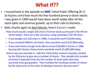 What If??
• I mused back in the episode on SMS’ Initial Public Offering (# 11
at hispros.com) how much the few hundred penny-a-share stocks
I was given in 1969 would have been worth today after all the
stock splits and revenue growth, up to their sale to Siemens...
• Well, thanks again to April Martin, here’s Cerner’s math:
“How much would a single $16 share of Cerner stock purchased in the IPO be
worth today? Here are a few scenarios using yesterday’s $47.49 close:
– If you bought one $16 share in 1986, it would be worth $3,039 today.
– If you invested $400 for 25 shares, they would be worth $75,984 today.
– If you were flush enough to be able to invest $10,000 in Cerner in 1986
(buying 625 shares), those shares would be worth $1,899,600 today.
Here’s how you calculate it: take the initial dollar amount invested, divided
by the $16 price to give you a number of shares. Then double that number
of shares 6 separate times for the number of stock splits that have
occurred since going public. Then multiply the resulting number of shares
by the stock price at the close of whatever business day you want.”
 