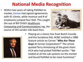 National Media Recognition
• Within two years of taking PathNet to
market, Cerner had signed agreements
with 41 clients, while revenue and # of
employees jumped four-fold. This caught
the eye of Bill Child’s Healthcare
Computing and Communications rag, the
source of HIS vendor info back then.
• Playing on a classic line from Butch Cassidy
and the Sundance Kid, HC&C entitled a 1986
feature article on Cerner “Who Are These
Guys At Cerner Corporation?” The article
quoted Terry Armstrong of the giant chain
HCA who had picked PathNet earlier: “We
looked at all the Lab systems on the market
and found PathNet to be most functional.”
 