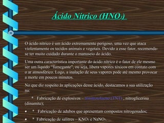 Ácido Nítrico (HNOÁcido Nítrico (HNO33))
O ácido nítrico é um ácido extremamente perigoso, uma vez que atacaO ácido nítrico é um ácido extremamente perigoso, uma vez que ataca
violentamente os tecidos animais e vegetais. Devido a esse fator, recomenda-violentamente os tecidos animais e vegetais. Devido a esse fator, recomenda-
se ter muito cuidado durante o manuseio do ácido.se ter muito cuidado durante o manuseio do ácido.
Uma outra característica importante do ácido nítrico é o fator de ele mesmoUma outra característica importante do ácido nítrico é o fator de ele mesmo
ser um líquido “fumegante”, ou seja, libera vapores tóxicos em contato comser um líquido “fumegante”, ou seja, libera vapores tóxicos em contato com
o ar atmosférico. Logo, a inalação de seus vapores pode até mesmo provocaro ar atmosférico. Logo, a inalação de seus vapores pode até mesmo provocar
a morte em poucos minutos.a morte em poucos minutos.
No que diz respeito às aplicações desse ácido, destacamos a sua utilizaçãoNo que diz respeito às aplicações desse ácido, destacamos a sua utilização
na:na:
* Fabricação de explosivos –* Fabricação de explosivos – trinitrotolueno (TNT)trinitrotolueno (TNT) , nitroglicerina, nitroglicerina
(dinamite);(dinamite);
•• * Fabricação de adubos que apresentam compostos nitrogenados;* Fabricação de adubos que apresentam compostos nitrogenados;
•• * Fabricação de salitres – KNO* Fabricação de salitres – KNO33 e NaNOe NaNO33..
 