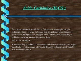 Ácido Carbônico (HÁcido Carbônico (H22COCO33))
É um ácido bastante instável, isto é, facilmente se decompõe em gásÉ um ácido bastante instável, isto é, facilmente se decompõe em gás
carbônico e água . O ácido carbônico está presente nas águas mineraiscarbônico e água . O ácido carbônico está presente nas águas minerais
gaseificadas, refrigerantes e cervejas. Ele é formado pela reação do gásgaseificadas, refrigerantes e cervejas. Ele é formado pela reação do gás
carbônico, presente na atmosfera com a água:carbônico, presente na atmosfera com a água:
HH22O + COO + CO22 →→ HH22COCO33
A presença do gás carbônico na atmosfera faz com que ele reaja com a águaA presença do gás carbônico na atmosfera faz com que ele reaja com a água
quando chove. Isto provoca a formação do ácido carbônico, contribuindoquando chove. Isto provoca a formação do ácido carbônico, contribuindo
para a acidez da chuva.para a acidez da chuva.
 