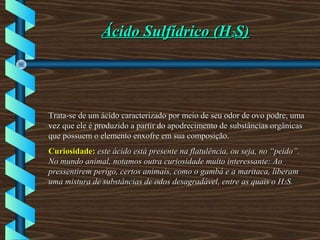 Ácido Sulfídrico (HÁcido Sulfídrico (H22S)S)
Trata-se de um ácido caracterizado por meio de seu odor de ovo podre, umaTrata-se de um ácido caracterizado por meio de seu odor de ovo podre, uma
vez que ele é produzido a partir do apodrecimento de substâncias orgânicasvez que ele é produzido a partir do apodrecimento de substâncias orgânicas
que possuem o elemento enxofre em sua composição.que possuem o elemento enxofre em sua composição.
Curiosidade:Curiosidade: este ácido está presente na flatulência, ou seja, no “peido”.este ácido está presente na flatulência, ou seja, no “peido”.
No mundo animal, notamos outra curiosidade muito interessante: AoNo mundo animal, notamos outra curiosidade muito interessante: Ao
pressentirem perigo, certos animais, como o gambá e a maritaca, liberampressentirem perigo, certos animais, como o gambá e a maritaca, liberam
uma mistura de substâncias de odos desagradável, entre as quais o Huma mistura de substâncias de odos desagradável, entre as quais o H22S.S.
 