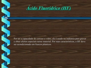 Ácido Fluorídrico (HF)Ácido Fluorídrico (HF)
Por ter a capacidade de corroer o vidro, ele é usado na indústria para gravarPor ter a capacidade de corroer o vidro, ele é usado na indústria para gravar
e obter efeitos especiais nesse material. Por suas características, o HF devee obter efeitos especiais nesse material. Por suas características, o HF deve
ser acondicionado em frascos plásticos.ser acondicionado em frascos plásticos.
 