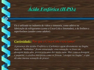 Ácido Fosfórico (HÁcido Fosfórico (H33POPO44))
Ele é utilizado na indústria de vidros e tinturaria, como aditivo naEle é utilizado na indústria de vidros e tinturaria, como aditivo na
fabricação de refrigerantes (como a Coca-Cola e limonadas), e de fosfatos efabricação de refrigerantes (como a Coca-Cola e limonadas), e de fosfatos e
superfosfatos (usados como adubos).superfosfatos (usados como adubos).
Curiosidade:Curiosidade: Por que a Coca-Cola vicia tanto?Por que a Coca-Cola vicia tanto?
A presença dos ácidos Fosfórico e Carbônico agem diretamente na língüa,A presença dos ácidos Fosfórico e Carbônico agem diretamente na língüa,
onde as “bolhinhas” ficam estourando; essa sensação, se fosse emonde as “bolhinhas” ficam estourando; essa sensação, se fosse em
dosagem muito alta, provocaria uma dor muito ruim. Mas como a dosagemdosagem muito alta, provocaria uma dor muito ruim. Mas como a dosagem
é pequena, o cérebro interpreta como se fossem “cócegas na língüa”, o queé pequena, o cérebro interpreta como se fossem “cócegas na língüa”, o que
dá uma imensa sensação de prazer.dá uma imensa sensação de prazer.
 