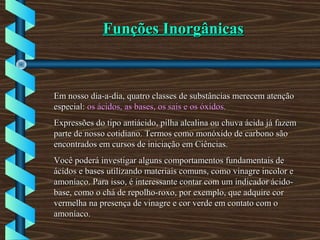 Funções InorgânicasFunções Inorgânicas
Em nosso dia-a-dia, quatro classes de substâncias merecem atençãoEm nosso dia-a-dia, quatro classes de substâncias merecem atenção
especial:especial: os ácidos, as bases, os sais e os óxidos.os ácidos, as bases, os sais e os óxidos.
Expressões do tipo antiácido, pilha alcalina ou chuva ácida já fazemExpressões do tipo antiácido, pilha alcalina ou chuva ácida já fazem
parte de nosso cotidiano. Termos como monóxido de carbono sãoparte de nosso cotidiano. Termos como monóxido de carbono são
encontrados em cursos de iniciação em Ciências.encontrados em cursos de iniciação em Ciências.
Você poderá investigar alguns comportamentos fundamentais deVocê poderá investigar alguns comportamentos fundamentais de
ácidos e bases utilizando materiais comuns, como vinagre incolor eácidos e bases utilizando materiais comuns, como vinagre incolor e
amoníaco. Para isso, é interessante contar com um indicador ácido-amoníaco. Para isso, é interessante contar com um indicador ácido-
base, como o chá de repolho-roxo, por exemplo, que adquire corbase, como o chá de repolho-roxo, por exemplo, que adquire cor
vermelha na presença de vinagre e cor verde em contato com overmelha na presença de vinagre e cor verde em contato com o
amoníaco.amoníaco.
 