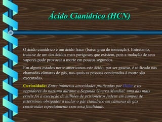 Ácido Cianídrico (HCN)Ácido Cianídrico (HCN)
O ácido cianídrico é um ácido fraco (baixo grau de ionização). Entretanto,O ácido cianídrico é um ácido fraco (baixo grau de ionização). Entretanto,
trata-se de um dos ácidos mais perigosos que existem, pois a inalação de seustrata-se de um dos ácidos mais perigosos que existem, pois a inalação de seus
vapores pode provocar a morte em poucos segundos.vapores pode provocar a morte em poucos segundos.
Em alguns estados norte-americanos este ácido, por ser gasoso, é utilizado nasEm alguns estados norte-americanos este ácido, por ser gasoso, é utilizado nas
chamadas câmaras de gás, nas quais as pessoas condenadas à morte sãochamadas câmaras de gás, nas quais as pessoas condenadas à morte são
executadas.executadas.
Curiosidade:Curiosidade: Entre inúmeras atrocidades praticadas porEntre inúmeras atrocidades praticadas por HitlerHitler e ose os
seguidores do nazismo durante a Segunda Guerra Mundial, uma das maisseguidores do nazismo durante a Segunda Guerra Mundial, uma das mais
cruéis foi a execução de milhões de prisioneiros judeus em campos decruéis foi a execução de milhões de prisioneiros judeus em campos de
extermínio, obrigados a inalar o gás cianídrico em câmaras de gásextermínio, obrigados a inalar o gás cianídrico em câmaras de gás
construídas especialmente com essa finalidade.construídas especialmente com essa finalidade.
 