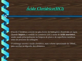 Ácido Clorídrico(HCl)Ácido Clorídrico(HCl)
O ácido Clorídrico consiste no gás cloreto de hidrogênio dissolvido em água.O ácido Clorídrico consiste no gás cloreto de hidrogênio dissolvido em água.
QuandoQuando impuroimpuro, é vendido no comércio com o nome de, é vendido no comércio com o nome de ácido muriáticoácido muriático,,
sendo usado principalmente na limpeza de pisos e de superfícies metálicassendo usado principalmente na limpeza de pisos e de superfícies metálicas
antes do processo de soldagem.antes do processo de soldagem.
O estômago secreta o ácido clorídrico, num volume aproximado de 100mL,O estômago secreta o ácido clorídrico, num volume aproximado de 100mL,
para auxiliar na digestão dos alimentos.para auxiliar na digestão dos alimentos.
 