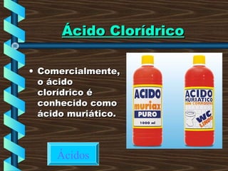 Ácido ClorídricoÁcido Clorídrico
• Comercialmente,Comercialmente,
o ácidoo ácido
clorídrico éclorídrico é
conhecido comoconhecido como
ácido muriático.ácido muriático.
Ácidos
 