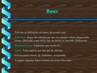 BasesBases
Três são as definições de bases, de acordo com:Três são as definições de bases, de acordo com:
Arrhenius:Arrhenius: Bases são substâncias que em solução sofrem dissociaçãoBases são substâncias que em solução sofrem dissociação
iônica, liberando como único tipo de ânion os íons OH- (hidroxila).iônica, liberando como único tipo de ânion os íons OH- (hidroxila).
Brönsted-Lowry:Brönsted-Lowry: Espécime que recebe H+.Espécime que recebe H+.
Lewis:Lewis: Toda espécie que doa par de elétrons.Toda espécie que doa par de elétrons.
Utilizaremos a teoria de Arrhenius, novamente.Utilizaremos a teoria de Arrhenius, novamente.
A seguir, algumas bases comuns em nosso dia-a-dia:A seguir, algumas bases comuns em nosso dia-a-dia:
 