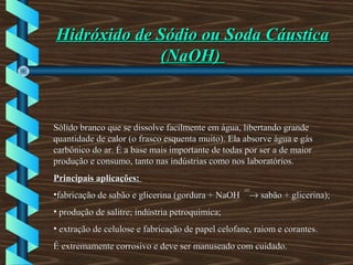 Hidróxido de Sódio ou Soda CáusticaHidróxido de Sódio ou Soda Cáustica
(NaOH)(NaOH)
Sólido branco que se dissolve facilmente em água, libertando grandeSólido branco que se dissolve facilmente em água, libertando grande
quantidade de calor (o frasco esquenta muito). Ela absorve água e gásquantidade de calor (o frasco esquenta muito). Ela absorve água e gás
carbônico do ar. É a base mais importante de todas por ser a de maiorcarbônico do ar. É a base mais importante de todas por ser a de maior
produção e consumo, tanto nas indústrias como nos laboratórios.produção e consumo, tanto nas indústrias como nos laboratórios.
Principais aplicações:Principais aplicações:
•fabricação de sabão e glicerina (gordura + NaOHfabricação de sabão e glicerina (gordura + NaOH¯¯→→ sabão + glicerina);sabão + glicerina);
• produção de salitre; indústria petroquímica;produção de salitre; indústria petroquímica;
• extração de celulose e fabricação de papel celofane, raiom e corantes.extração de celulose e fabricação de papel celofane, raiom e corantes.
É extremamente corrosivo e deve ser manuseado com cuidado.É extremamente corrosivo e deve ser manuseado com cuidado.
 