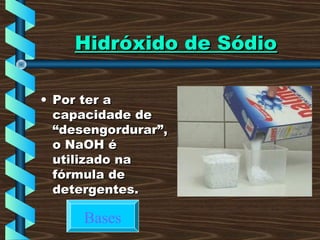 Hidróxido de SódioHidróxido de Sódio
• Por ter aPor ter a
capacidade decapacidade de
“desengordurar”,“desengordurar”,
o NaOH éo NaOH é
utilizado nautilizado na
fórmula defórmula de
detergentes.detergentes.
Bases
 