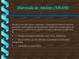 Hidróxido de Amônio (NHHidróxido de Amônio (NH44OH)OH)
Devido ao seu odor tóxico e sufocante, o hidróxido de amônio é uma baseDevido ao seu odor tóxico e sufocante, o hidróxido de amônio é uma base
que requer muito cuidado em seu manuseio. Sendo uma solução aquosa deque requer muito cuidado em seu manuseio. Sendo uma solução aquosa de
gás amoníaco, o hidróxido de amônio é bastante empregado na fabricaçãogás amoníaco, o hidróxido de amônio é bastante empregado na fabricação
de:de:
•• * Produtos de limpeza doméstica: Ajax, Fúria, Amonix etc.;* Produtos de limpeza doméstica: Ajax, Fúria, Amonix etc.;
•• * Sais de amônio, que são utilizados na produção de fertilizantes* Sais de amônio, que são utilizados na produção de fertilizantes
nitrogenados;nitrogenados;
•• * Fabricação do ácido nítrico.* Fabricação do ácido nítrico.
 