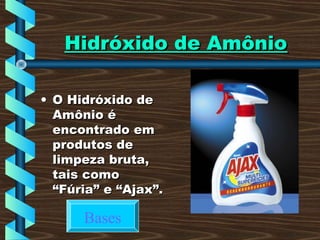 Hidróxido de AmônioHidróxido de Amônio
• O Hidróxido deO Hidróxido de
Amônio éAmônio é
encontrado emencontrado em
produtos deprodutos de
limpeza bruta,limpeza bruta,
tais comotais como
“Fúria” e “Ajax”.“Fúria” e “Ajax”.
Bases
 