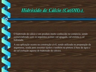 Hidróxido de Cálcio (Ca(OH)Hidróxido de Cálcio (Ca(OH)22))
O hidróxido de cálcio é um produto muito conhecido no comércio, sendoO hidróxido de cálcio é um produto muito conhecido no comércio, sendo
comercializado com os seguintes nomes: cal apagada, cal extinta e calcomercializado com os seguintes nomes: cal apagada, cal extinta e cal
hidratada.hidratada.
A sua aplicação ocorre na construção civil, sendo utilizada na preparação daA sua aplicação ocorre na construção civil, sendo utilizada na preparação da
argamassa, usada para assentar tijolos e também na pintura à base de água eargamassa, usada para assentar tijolos e também na pintura à base de água e
de cal (solução aquosa de hidróxido de cálcio).de cal (solução aquosa de hidróxido de cálcio).
 