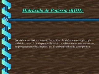 Hidróxido de Potássio (KOH)Hidróxido de Potássio (KOH)
Sólido branco, tóxico e irritante dos tecidos. Também absorve água e gásSólido branco, tóxico e irritante dos tecidos. Também absorve água e gás
carbônico do ar. É usada para a fabricação de sabões moles, no alvejamento,carbônico do ar. É usada para a fabricação de sabões moles, no alvejamento,
no processamento de alimentos, etc. É também conhecido como potassa.no processamento de alimentos, etc. É também conhecido como potassa.
 