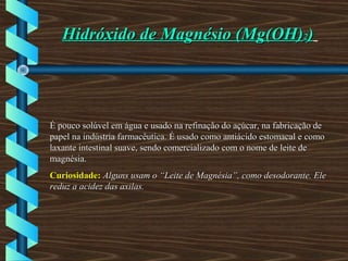 Hidróxido de Magnésio (Mg(OH)Hidróxido de Magnésio (Mg(OH)22))
É pouco solúvel em água e usado na refinação do açúcar, na fabricação deÉ pouco solúvel em água e usado na refinação do açúcar, na fabricação de
papel na indústria farmacêutica. É usado como antiácido estomacal e comopapel na indústria farmacêutica. É usado como antiácido estomacal e como
laxante intestinal suave, sendo comercializado com o nome de leite delaxante intestinal suave, sendo comercializado com o nome de leite de
magnésia.magnésia.
Curiosidade:Curiosidade: Alguns usam o “Leite de Magnésia”, como desodorante. EleAlguns usam o “Leite de Magnésia”, como desodorante. Ele
reduz a acidez das axilas.reduz a acidez das axilas.
 