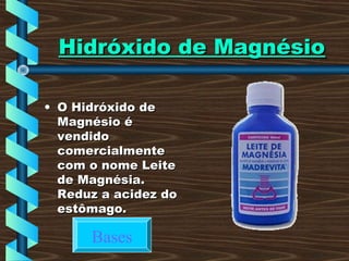 Hidróxido de MagnésioHidróxido de Magnésio
• O Hidróxido deO Hidróxido de
Magnésio éMagnésio é
vendidovendido
comercialmentecomercialmente
com o nome Leitecom o nome Leite
de Magnésia.de Magnésia.
Reduz a acidez doReduz a acidez do
estômago.estômago.
Bases
 