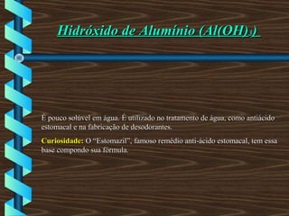 Hidróxido de Alumínio (Al(OH)Hidróxido de Alumínio (Al(OH)33))
É pouco solúvel em água. É utilizado no tratamento de água, como antiácidoÉ pouco solúvel em água. É utilizado no tratamento de água, como antiácido
estomacal e na fabricação de desodorantes.estomacal e na fabricação de desodorantes.
Curiosidade:Curiosidade: O “Estomazil”, famoso remédio anti-ácido estomacal, tem essaO “Estomazil”, famoso remédio anti-ácido estomacal, tem essa
base compondo sua fórmula.base compondo sua fórmula.
 