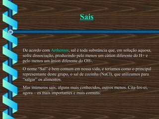 SaisSais
De acordo comDe acordo com ArrheniusArrhenius, sal é toda substância que, em solução aquosa,, sal é toda substância que, em solução aquosa,
sofre dissociação, produzindo pelo menos um cátion diferente do H+ esofre dissociação, produzindo pelo menos um cátion diferente do H+ e
pelo menos um ânion diferente do OH-.pelo menos um ânion diferente do OH-.
O nome “Sal” é bem comum em nossa vida, e teríamos como o principalO nome “Sal” é bem comum em nossa vida, e teríamos como o principal
representante deste grupo, o sal de cozinha (NaCl), que utilizamos pararepresentante deste grupo, o sal de cozinha (NaCl), que utilizamos para
“salgar” os alimentos.“salgar” os alimentos.
Mas inúmeros sais, alguns mais conhecidos, outros menos. Cita-los-ei,Mas inúmeros sais, alguns mais conhecidos, outros menos. Cita-los-ei,
agora – os mais importantes e mais comuns:agora – os mais importantes e mais comuns:
 