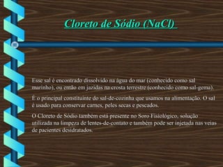 Cloreto de Sódio (NaCl)Cloreto de Sódio (NaCl)
Esse sal é encontrado dissolvido na água do mar (conhecido como salEsse sal é encontrado dissolvido na água do mar (conhecido como sal
marinho), ou então em jazidas na crosta terrestre (conhecido como sal-gema).marinho), ou então em jazidas na crosta terrestre (conhecido como sal-gema).
É o principal constituinte do sal-de-cozinha que usamos na alimentação. O salÉ o principal constituinte do sal-de-cozinha que usamos na alimentação. O sal
é usado para conservar carnes, peles secas e pescados.é usado para conservar carnes, peles secas e pescados.
O Cloreto de Sódio também está presente no Soro Fisiológico, soluçãoO Cloreto de Sódio também está presente no Soro Fisiológico, solução
utilizada na limpeza de lentes-de-contato e também pode ser injetada nas veiasutilizada na limpeza de lentes-de-contato e também pode ser injetada nas veias
de pacientes desidratados.de pacientes desidratados.
 
