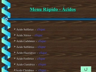  Ácido SulfúricoÁcido Sulfúrico - cliqueclique
 Ácido NítricoÁcido Nítrico - cliqueclique
 Ácido CarbônicoÁcido Carbônico - cliqueclique
 Ácido SulfídricoÁcido Sulfídrico - cliqueclique
 Ácido FluorídricoÁcido Fluorídrico - cliqueclique
 Ácido FosfóricoÁcido Fosfórico - cliqueclique
 Ácido CianídricoÁcido Cianídrico - cliqueclique
Ácido ClorídricoÁcido Clorídrico -- cliqueclique
Menu Rápido - ÁcidosMenu Rápido - Ácidos
 