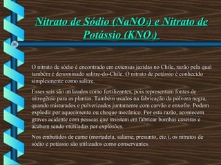 Nitrato de Sódio (NaNONitrato de Sódio (NaNO33) e Nitrato de) e Nitrato de
Potássio (KNOPotássio (KNO33))
O nitrato de sódio é encontrado em extensas jazidas no Chile, razão pela qualO nitrato de sódio é encontrado em extensas jazidas no Chile, razão pela qual
também é denominado salitre-do-Chile. O nitrato de potássio é conhecidotambém é denominado salitre-do-Chile. O nitrato de potássio é conhecido
simplesmente como salitre.simplesmente como salitre.
Esses sais são utilizados como fertilizantes, pois representam fontes deEsses sais são utilizados como fertilizantes, pois representam fontes de
nitrogênio para as plantas. Também usados na fabricação da pólvora negra,nitrogênio para as plantas. Também usados na fabricação da pólvora negra,
quando misturados e pulverizados juntamente com carvão e enxofre. Podemquando misturados e pulverizados juntamente com carvão e enxofre. Podem
explodir por aquecimento ou choque mecânico. Por esta razão, acontecemexplodir por aquecimento ou choque mecânico. Por esta razão, acontecem
graves acidente com pessoas que insistem em fabricar bombas caseiras egraves acidente com pessoas que insistem em fabricar bombas caseiras e
acabam sendo mutiladas por explosões.acabam sendo mutiladas por explosões.
Nos embutidos de carne (mortadela, salame, presunto, etc.), os nitratos deNos embutidos de carne (mortadela, salame, presunto, etc.), os nitratos de
sódio e potássio são utilizados como conservantes.sódio e potássio são utilizados como conservantes.
 