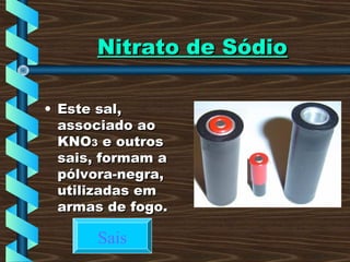 Nitrato de SódioNitrato de Sódio
• Este sal,Este sal,
associado aoassociado ao
KNOKNO33 e outrose outros
sais, formam asais, formam a
pólvora-negra,pólvora-negra,
utilizadas emutilizadas em
armas de fogo.armas de fogo.
Sais
 