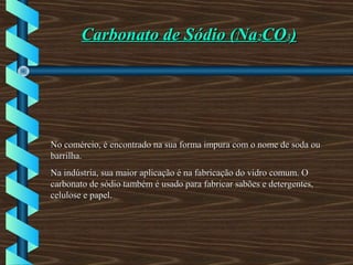 Carbonato de Sódio (NaCarbonato de Sódio (Na22COCO33))
No comércio, é encontrado na sua forma impura com o nome de soda ouNo comércio, é encontrado na sua forma impura com o nome de soda ou
barrilha.barrilha.
Na indústria, sua maior aplicação é na fabricação do vidro comum. ONa indústria, sua maior aplicação é na fabricação do vidro comum. O
carbonato de sódio também é usado para fabricar sabões e detergentes,carbonato de sódio também é usado para fabricar sabões e detergentes,
celulose e papel.celulose e papel.
 