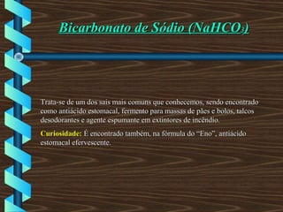 Bicarbonato de Sódio (NaHCOBicarbonato de Sódio (NaHCO33))
Trata-se de um dos sais mais comuns que conhecemos, sendo encontradoTrata-se de um dos sais mais comuns que conhecemos, sendo encontrado
como antiácido estomacal, fermento para massas de pães e bolos, talcoscomo antiácido estomacal, fermento para massas de pães e bolos, talcos
desodorantes e agente espumante em extintores de incêndio.desodorantes e agente espumante em extintores de incêndio.
Curiosidade:Curiosidade: É encontrado também, na fórmula do “Eno”, antiácidoÉ encontrado também, na fórmula do “Eno”, antiácido
estomacal efervescente.estomacal efervescente.
 