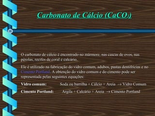 Carbonato de Cálcio (CaCOCarbonato de Cálcio (CaCO33))
O carbonato de cálcio é encontrado no mármore, nas cascas de ovos, nasO carbonato de cálcio é encontrado no mármore, nas cascas de ovos, nas
pérolas, recifes de coral e calcário.pérolas, recifes de coral e calcário.
Ele é utilizado na fabricação do vidro comum, adubos, pastas dentifrícias e noEle é utilizado na fabricação do vidro comum, adubos, pastas dentifrícias e no
Cimento PortlandCimento Portland. A obtenção do vidro comum e do cimento pode ser. A obtenção do vidro comum e do cimento pode ser
representada pelas seguintes equações:representada pelas seguintes equações:
Vidro comum:Vidro comum: Soda ou barrilha + Cálcio + AreiaSoda ou barrilha + Cálcio + Areia →→ Vidro ComumVidro Comum
Cimento Portland:Cimento Portland: Argila + Calcário + AreiaArgila + Calcário + Areia →→ Cimento PortlandCimento Portland
 
