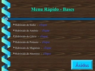 Menu Rápido - BasesMenu Rápido - Bases
Hidróxido de Sódio -Hidróxido de Sódio - cliqueclique
Hidróxido de Amônio -Hidróxido de Amônio - cliqueclique
Hidróxido de Cálcio -Hidróxido de Cálcio - cliqueclique
Hidróxido de Potássio -Hidróxido de Potássio - cliqueclique
Hidróxido de Magnésio -Hidróxido de Magnésio - cliqueclique
Hidróxido de Alumínio -Hidróxido de Alumínio - cliqueclique
ÁcidosÁcidos
 
