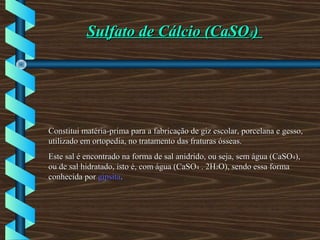 Sulfato de Cálcio (CaSOSulfato de Cálcio (CaSO44))
Constitui matéria-prima para a fabricação de giz escolar, porcelana e gesso,Constitui matéria-prima para a fabricação de giz escolar, porcelana e gesso,
utilizado em ortopedia, no tratamento das fraturas ósseas.utilizado em ortopedia, no tratamento das fraturas ósseas.
Este sal é encontrado na forma de sal anidrido, ou seja, sem água (CaSOEste sal é encontrado na forma de sal anidrido, ou seja, sem água (CaSO44),),
ou de sal hidratado, isto é, com água (CaSOou de sal hidratado, isto é, com água (CaSO44 . 2H. 2H22O), sendo essa formaO), sendo essa forma
conhecida porconhecida por gipsitagipsita..
 
