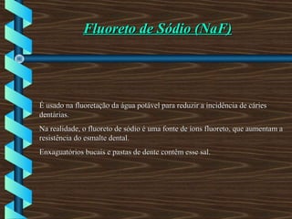 Fluoreto de Sódio (NaF)Fluoreto de Sódio (NaF)
É usado na fluoretação da água potável para reduzir a incidência de cáriesÉ usado na fluoretação da água potável para reduzir a incidência de cáries
dentárias.dentárias.
Na realidade, o fluoreto de sódio é uma fonte de íons fluoreto, que aumentam aNa realidade, o fluoreto de sódio é uma fonte de íons fluoreto, que aumentam a
resistência do esmalte dental.resistência do esmalte dental.
Enxaguatórios bucais e pastas de dente contêm esse sal.Enxaguatórios bucais e pastas de dente contêm esse sal.
 