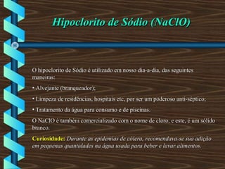 Hipoclorito de Sódio (NaClO)Hipoclorito de Sódio (NaClO)
O hipoclorito de Sódio é utilizado em nosso dia-a-dia, das seguintesO hipoclorito de Sódio é utilizado em nosso dia-a-dia, das seguintes
maneiras:maneiras:
• Alvejante (branqueador);Alvejante (branqueador);
• Limpeza de residências, hospitais etc, por ser um poderoso anti-séptico;Limpeza de residências, hospitais etc, por ser um poderoso anti-séptico;
• Tratamento da água para consumo e de piscinas.Tratamento da água para consumo e de piscinas.
O NaClO é também comercializado com o nome de cloro, e este, é um sólidoO NaClO é também comercializado com o nome de cloro, e este, é um sólido
branco.branco.
Curiosidade:Curiosidade: Durante as epidemias de cólera, recomendava-se sua adiçãoDurante as epidemias de cólera, recomendava-se sua adição
em pequenas quantidades na água usada para beber e lavar alimentos.em pequenas quantidades na água usada para beber e lavar alimentos.
 