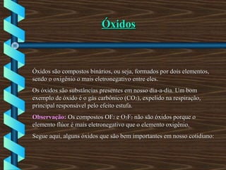ÓxidosÓxidos
Óxidos são compostos binários, ou seja, formados por dois elementos,Óxidos são compostos binários, ou seja, formados por dois elementos,
sendo o oxigênio o mais eletronegativo entre eles.sendo o oxigênio o mais eletronegativo entre eles.
Os óxidos são substâncias presentes em nosso dia-a-dia. Um bomOs óxidos são substâncias presentes em nosso dia-a-dia. Um bom
exemplo de óxido é o gás carbônico (COexemplo de óxido é o gás carbônico (CO22), expelido na respiração,), expelido na respiração,
principal responsável pelo efeito estufa.principal responsável pelo efeito estufa.
Observação:Observação: Os compostos OFOs compostos OF22 e Oe O22FF22 não são óxidos porque onão são óxidos porque o
elemento flúor é mais eletronegativo que o elemento oxigênio.elemento flúor é mais eletronegativo que o elemento oxigênio.
Segue aqui, alguns óxidos que são bem importantes em nosso cotidiano:Segue aqui, alguns óxidos que são bem importantes em nosso cotidiano:
 