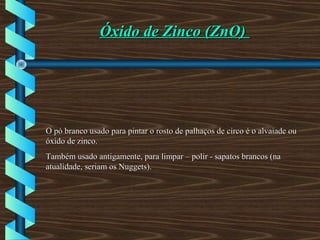Óxido de Zinco (ZnO)Óxido de Zinco (ZnO)
O pó branco usado para pintar o rosto de palhaços de circo é o alvaiade ouO pó branco usado para pintar o rosto de palhaços de circo é o alvaiade ou
óxido de zinco.óxido de zinco.
Também usado antigamente, para limpar – polir - sapatos brancos (naTambém usado antigamente, para limpar – polir - sapatos brancos (na
atualidade, seriam os Nuggets).atualidade, seriam os Nuggets).
 
