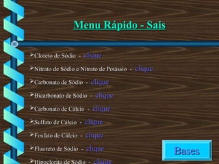 Menu Rápido - SaisMenu Rápido - Sais
Cloreto de Sódio -Cloreto de Sódio - cliqueclique
Nitrato de Sódio e Nitrato de Potássio -Nitrato de Sódio e Nitrato de Potássio - cliqueclique
Carbonato de Sódio -Carbonato de Sódio - cliqueclique
Bicarbonato de Sódio -Bicarbonato de Sódio - cliqueclique
Carbonato de Cálcio -Carbonato de Cálcio - cliqueclique
Sulfato de Cálcio -Sulfato de Cálcio - cliqueclique
Fosfato de Cálcio -Fosfato de Cálcio - cliqueclique
Fluoreto de Sódio -Fluoreto de Sódio - cliqueclique

BasesBases
 