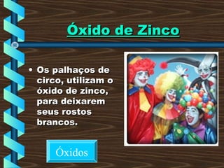 Óxido de ZincoÓxido de Zinco
• Os palhaços deOs palhaços de
circo, utilizam ocirco, utilizam o
óxido de zinco,óxido de zinco,
para deixarempara deixarem
seus rostosseus rostos
brancos.brancos.
Óxidos
 