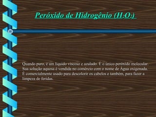 Peróxido de Hidrogênio (HPeróxido de Hidrogênio (H22OO22))
Quando puro, é um líquido viscoso e azulado. É o único peróxido molecular.Quando puro, é um líquido viscoso e azulado. É o único peróxido molecular.
Sua solução aquosa é vendida no comércio com o nome de Água oxigenada.Sua solução aquosa é vendida no comércio com o nome de Água oxigenada.
É comercialmente usado para descolorir os cabelos e também, para fazer aÉ comercialmente usado para descolorir os cabelos e também, para fazer a
limpeza de feridas.limpeza de feridas.
 