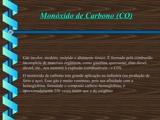 Monóxido de Carbono (CO)Monóxido de Carbono (CO)
Gás incolor, inodoro, insípido e altamente tóxico. É formado pela combustãoGás incolor, inodoro, insípido e altamente tóxico. É formado pela combustão
incompleta de materiais orgânicos, como gasolina, querosene, óleo diesel,incompleta de materiais orgânicos, como gasolina, querosene, óleo diesel,
álcool, etc., nos motores à explosão (combustíveisálcool, etc., nos motores à explosão (combustíveis →→ CO).CO).
O monóxido de carbono tem grande aplicação na indústria (na produção deO monóxido de carbono tem grande aplicação na indústria (na produção de
ferro e aço). Esse gás é muito venenoso, pois sua afinidade com aferro e aço). Esse gás é muito venenoso, pois sua afinidade com a
hemoglobina, formando o composto carbóxi-hemoglobina, éhemoglobina, formando o composto carbóxi-hemoglobina, é
aproximadamente 250 vezes maior que a do oxigênioaproximadamente 250 vezes maior que a do oxigênio
 