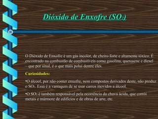 Dióxido de Enxofre (SODióxido de Enxofre (SO22))
O Dióxido de Enxofre é um gás incolor, de cheiro forte e altamente tóxico. ÉO Dióxido de Enxofre é um gás incolor, de cheiro forte e altamente tóxico. É
encontrado na combustão de combustíveis como gasolina, querosene e dieselencontrado na combustão de combustíveis como gasolina, querosene e diesel
– que por sinal, é o que mais polui dentre eles.– que por sinal, é o que mais polui dentre eles.
Curiosidades:Curiosidades:
•O álcool, por não conter enxofre, nem compostos derivados deste, não produzO álcool, por não conter enxofre, nem compostos derivados deste, não produz
o SOo SO22. Essa é a vantagem de se usar carros movidos a álcool.. Essa é a vantagem de se usar carros movidos a álcool.
•O SOO SO22 é também responsável pela ocorrência da chuva ácida, que corróié também responsável pela ocorrência da chuva ácida, que corrói
metais e mármore de edifícios e de obras de arte, etc.metais e mármore de edifícios e de obras de arte, etc.
 