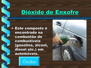 Dióxido de EnxofreDióxido de Enxofre
• Este composto éEste composto é
encontrado naencontrado na
combustão decombustão de
combustíveiscombustíveis
(gasolina, álcool,(gasolina, álcool,
diesel etc.) emdiesel etc.) em
automóveis.automóveis.
Óxidos
 