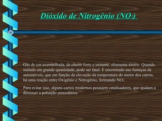 Dióxido de Nitrogênio (NODióxido de Nitrogênio (NO22))
Gás de cor avermelhada, de cheiro forte e irritante, altamente tóxico. QuandoGás de cor avermelhada, de cheiro forte e irritante, altamente tóxico. Quando
inalado em grande quantidade, pode ser fatal. É encontrado nas fumaças deinalado em grande quantidade, pode ser fatal. É encontrado nas fumaças de
automóveis, que em função da elevação da temperatura do motor dos carros,automóveis, que em função da elevação da temperatura do motor dos carros,
há uma reação entre Oxigênio e Nitrogênio, formando NOhá uma reação entre Oxigênio e Nitrogênio, formando NO22..
Para evitar isso, alguns carros modernos possuem catalisadores, que ajudam aPara evitar isso, alguns carros modernos possuem catalisadores, que ajudam a
diminuir a poluição atmosféricadiminuir a poluição atmosférica
 