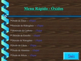 Menu Rápido - ÓxidosMenu Rápido - Óxidos
Óxido de Zinco -Óxido de Zinco - cliqueclique
Peróxido de Hidrogênio -Peróxido de Hidrogênio - cliqueclique
Monóxido de Carbono -Monóxido de Carbono - cliqueclique
 Dióxido de Enxofre -Dióxido de Enxofre - cliqueclique
Dióxido de Nitrogênio -Dióxido de Nitrogênio - cliqueclique
Óxido de Cálcio -Óxido de Cálcio - cliqueclique
Óxido de Alumínio -Óxido de Alumínio - cliqueclique
Óxido de Silício -Óxido de Silício - cliqueclique
SaisSais
 