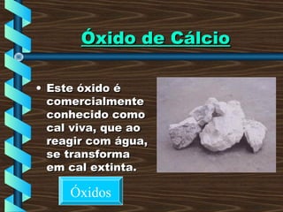 Óxido de CálcioÓxido de Cálcio
• Este óxido éEste óxido é
comercialmentecomercialmente
conhecido comoconhecido como
cal viva, que aocal viva, que ao
reagir com água,reagir com água,
se transformase transforma
em cal extinta.em cal extinta.
Óxidos
 
