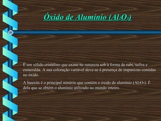 Óxido de Alumínio (AlÓxido de Alumínio (Al22OO33))
É um sólido cristalino que existe na natureza sob a forma de rubi, safira eÉ um sólido cristalino que existe na natureza sob a forma de rubi, safira e
esmeralda. A sua coloração variável deve-se à presença de impurezas contidasesmeralda. A sua coloração variável deve-se à presença de impurezas contidas
no óxido.no óxido.
A bauxita é o principal minério que contém o óxido de alumínio (AlA bauxita é o principal minério que contém o óxido de alumínio (Al22OO33). É). É
dela que se obtém o alumínio utilizado no mundo inteiro.dela que se obtém o alumínio utilizado no mundo inteiro.
 