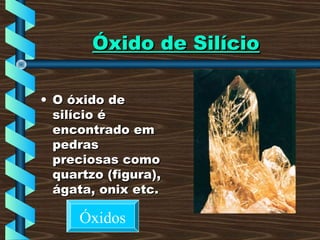 Óxido de SilícioÓxido de Silício
• O óxido deO óxido de
silício ésilício é
encontrado emencontrado em
pedraspedras
preciosas comopreciosas como
quartzo (figura),quartzo (figura),
ágata, onix etc.ágata, onix etc.
Óxidos
 